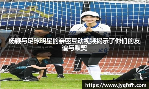 杨颖与足球明星的亲密互动视频揭示了他们的友谊与默契