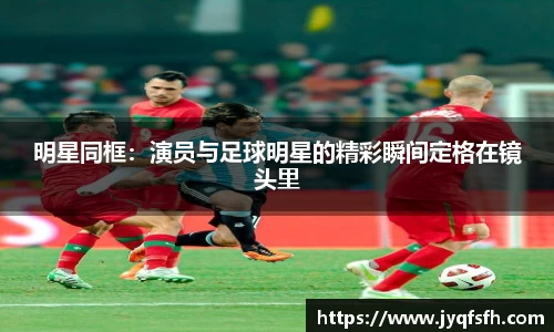 明星同框：演员与足球明星的精彩瞬间定格在镜头里